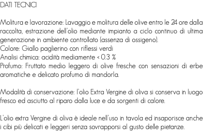 DATI TECNICI Molitura e lavorazione: Lavaggio e molitura delle olive entro le 24 ore dalla raccolta, estrazione dell’olio mediante impianto a ciclo continuo di ultima generazione in ambiente controllato (assenza di ossigeno).
Colore: Giallo paglierino con riflessi verdi
Analisi chimica: acidità mediamente < 0.3 % Profumo: Fruttato medio leggero di olive fresche con sensazioni di erbe aromatiche e delicato profumo di mandorla. Modalità di conservazione: l’olio Extra Vergine di oliva si conserva in luogo fresco ed asciutto al riparo dalla luce e da sorgenti di calore. L’olio extra Vergine di oliva è ideale nell’uso in tavola ed insaporisce anche i cibi più delicati e leggeri senza sovrapporsi al gusto delle pietanze.