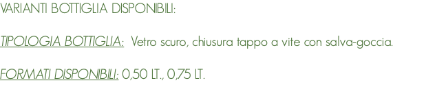 VARIANTI BOTTIGLIA DISPONIBILI: TIPOLOGIA BOTTIGLIA: Vetro scuro, chiusura tappo a vite con salva-goccia. FORMATI DISPONIBILI: 0,50 LT., 0,75 LT. 